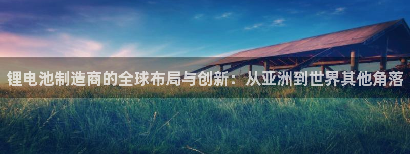 k豆钱包正规吗：锂电池制造商的全球布局与创新：从亚洲到世界其他角落